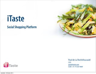 iTaste
            Social Shopping Platform




                                       Paul de La Rochefoucauld
                                       CEO
                                       paul@itaste.com
                                       GSM: +41 79 203 9889


vendredi, 18 février 2011
 