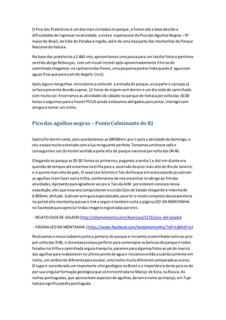 O Picodas Prateleirasé umdosmaisvisitadosnoparque,e fomosaté a base devidoa
dificuldadesde ingressarnaatividade,avistae espetaculardoPicodas AgulhasNegras –5º
maiordo Brasil,doVale do Paraíba e região,alémde uma boaparte das montanhasdoParque
Nacional doItatiaia.
Na base das prateleirasa2.460 mts,aproveitamosumapausapara um lanche fotose partimos
sentidoabrigoRebouças, comumvisual incrível apósaproximadamente 2horasde
caminhadachegamos na cachoeiradas flores,umapequenaporémlindaqueda d´aguacom
aguas friasque pareciamdo degelo (rsrs).
Apósalgunsmergulhos reiniciamosavoltaaté a entradado parque,essaparte o cansaço já
se faziapresente devidoaaprox.12 horas de viajemsemdormire umdia todode caminhada
com muitosol.Encerramosas atividadesde sábadonoparque de Itatiaiaporvoltadas 16:00
horas e seguimosparao hostel PICUSaonde estávamosabrigadosparajantar,interagircom
amigose tomar um vinho.
Pico das agulhas negras – Ponto Culminante do RJ
Galerafoi dormircedo,pois acordaríamos as 04h00min pra ir para a atividade dodomingo,o
céu estavamuitoestreladocomalua minguante perfeita.Tomamosumbreve café e
conseguimossairdohostel sentidoaparte alta do parque nacional porvoltadas 04:40.
Chegandonoparque as 05:30 fomosos primeiros,pegamosasenha1 e dali emdiante era
questãode temposaté estarmosnatrilhapara a ascensãodopico maisaltodo Riode Janeiro,
e o quintomaisaltodopaís, O casal Leo Schmitze Tais Avillaque emoutraocasiãojásubiram
as agulhasiriamfazeroutra trilha,combinamosde nosencontrarnoabrigoao fimdas
atividades,AproveitoparaagradeceraoLeo e Tais da AJM porestaremconosconessa
expedição,elesque esseano conquistaramovulcãoOjosde Salado chegandoà máximade
6.893mts altitude.Subiramsemguiaespecializado,paraler o relatocompletodessaaventura
no portal alto montanhaacesse o linka seguire tambémcurta a páginaLEO DA MONTANHA
no facebookparaapreciarlindasimagensregistradasporeles.
- RELATO OJOSDE SALADO(http://altamontanha.com/Aventura/5172/ojos-del-salado)
- PÁGINA LEO DA MONTANHA (https://www.facebook.com/leodamontanha/?ref=ts&fref=ts)
Realizamosonossocadastrojuntoa portaria do parque e iniciamosacaminhadarumoao pico
por voltadas 9:00, o diaestavaestava perfeitoparacontemplarasbelezasdoparque e todos
focadosna trilhaa caminhadaseguiatranquila,paramosparaalgumasfotosao pé do macico
das agulhaspara reabastecernoultimopontode aguae iniciamosentãoasubidasomente em
rocha, um ambiente diferenteparaescalar,umarocha muitodiferente comparadaasoutras.
O lugare consideradoumimportante sitiogeológico noBrasil e a importânciadeste picose da
por sua singularformaçãogeológicaque sóé encontradanoMaciço de Kola,na Rússia.As
rochas pontiagudas,que apresentamaspectosde agulhas,deramonome aomaciço,em Tupi
Itatiaiasignificapedrapontiaguda.
 