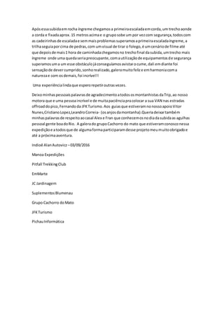 Apósessasubidaemrocha íngreme chegamosa primeiraescaladaemcorda,um trechoaonde
a corda e fixadaaprox.15 metrosacimae o gruposobe um por vezcom segurança,todoscom
as cadeirinhasde escaladae semmaisproblemassuperamosaprimeiraescaladaíngreme,a
trilhaseguiaporcima de pedras,com umvisual de tirar o folego,é umcenáriode filme até
que depoisde mais1 hora de caminhadachegamosno trechofinal dasubida,umtrecho mais
íngreme onde uma quedaseriapreocupante,comautilizaçãode equipamentosde segurança
superamosuma um esse obstáculojáconseguíamosavistarocume,dali emdiante foi
sensaçãode devercumprido,sonhorealizado,galeramuitofelize emharmoniacoma
naturezae com osdemais,foi incrível!!
Uma experiêncialindaque esperorepetiroutrasvezes.
Deixominhaspessoaispalavrasde agradecimentoatodososmontanhistasdaTrip,ao nosso
motora que e uma pessoaincrível e de muitapaciênciapracolocar a sua VAN nas estradas
offroaddopico,Fernandoda JFKTurismo.Aos guiasque estiveramnonossoapoioVitor
Nunes,CristianoLopez,LeandroCorreia- (osanjosdamontanha).Queriadeixartambém
minhaspalavrasde respeitoaocasal Alex e Fran que conhecemosnodiadasubidaas agulhas
pessoal gente boadoRio. A galerado grupoCachorro do mato que estiveramconosconessa
expediçãoe atodosque de algumaformaparticiparamdesse projetomeumuitoobrigadoe
até a próximaaventura.
Indioê AlanAutovicz –03/09/2016
Manoa Expedições
Pitfall TrekkingClub
EmMarte
JC Jardinagem
SuplementosBlumenau
Grupo Cachorro doMato
JFKTurismo
PichauInformática
 