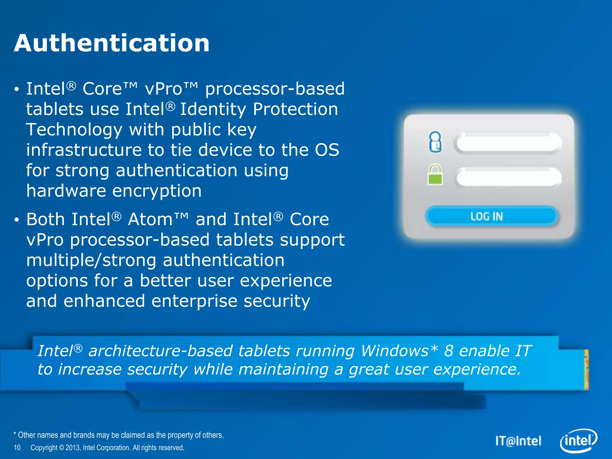 Authentication
• Intel® Core™ vPro™ processor-based
  tablets use Intel® Identity Protection
  Technology with public key
  infrastructure to tie device to the OS
  for strong authentication using
  hardware encryption
• Both Intel® Atom™ and Intel® Core
  vPro processor-based tablets support
  multiple/strong authentication
  options for a better user experience
  and enhanced enterprise security

       Intel® architecture-based tablets running Windows* 8 enable IT
       to increase security while maintaining a great user experience.



* Other names and brands may be claimed as the property of others.
10   Copyright © 2013, Intel Corporation. All rights reserved.
 