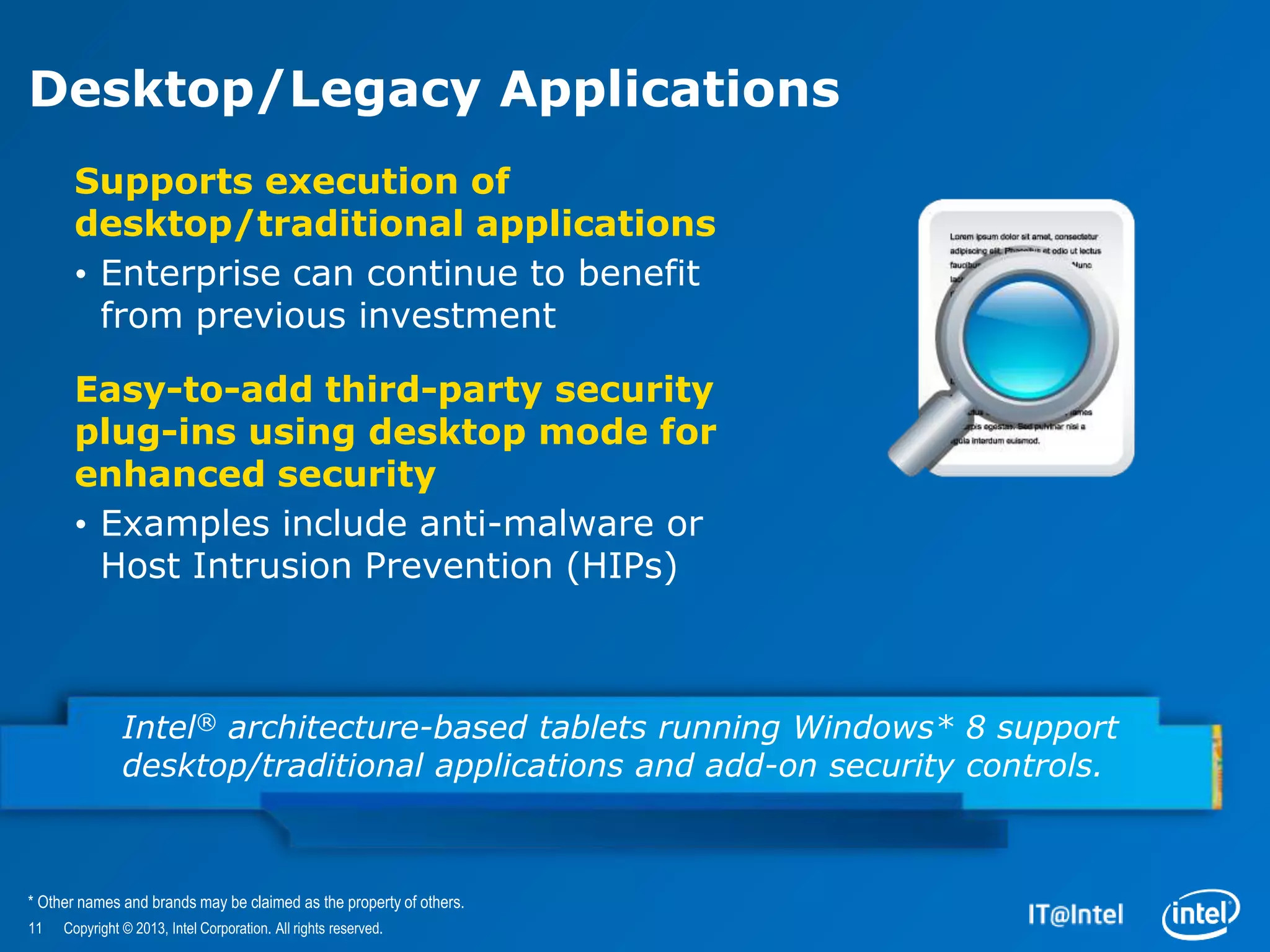 Desktop/Legacy Applications
       Supports execution of
       desktop/traditional applications
       • Enterprise can continue to benefit
         from previous investment

       Easy-to-add third-party security
       plug-ins using desktop mode for
       enhanced security
       • Examples include anti-malware or
         Host Intrusion Prevention (HIPs)



               Intel® architecture-based tablets running Windows* 8 support
               desktop/traditional applications and add-on security controls.



* Other names and brands may be claimed as the property of others.
11   Copyright © 2013, Intel Corporation. All rights reserved.
 
