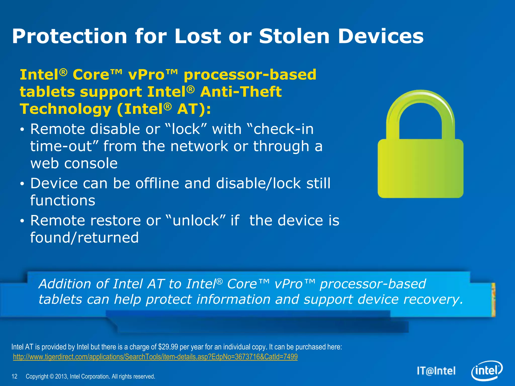 Protection for Lost or Stolen Devices
     Intel® Core™ vPro™ processor-based
     tablets support Intel® Anti-Theft
     Technology (Intel® AT):
     • Remote disable or “lock” with “check-in
       time-out” from the network or through a
       web console
     • Device can be offline and disable/lock still
       functions
     • Remote restore or “unlock” if the device is
       found/returned


          Addition of Intel AT to Intel® Core™ vPro™ processor-based
          tablets can help protect information and support device recovery.


Intel AT is provided by Intel but there is a charge of $29.99 per year for an individual copy. It can be purchased here:
 http://www.tigerdirect.com/applications/SearchTools/item-details.asp?EdpNo=3673716&CatId=7499

12   Copyright © 2013, Intel Corporation. All rights reserved.
 