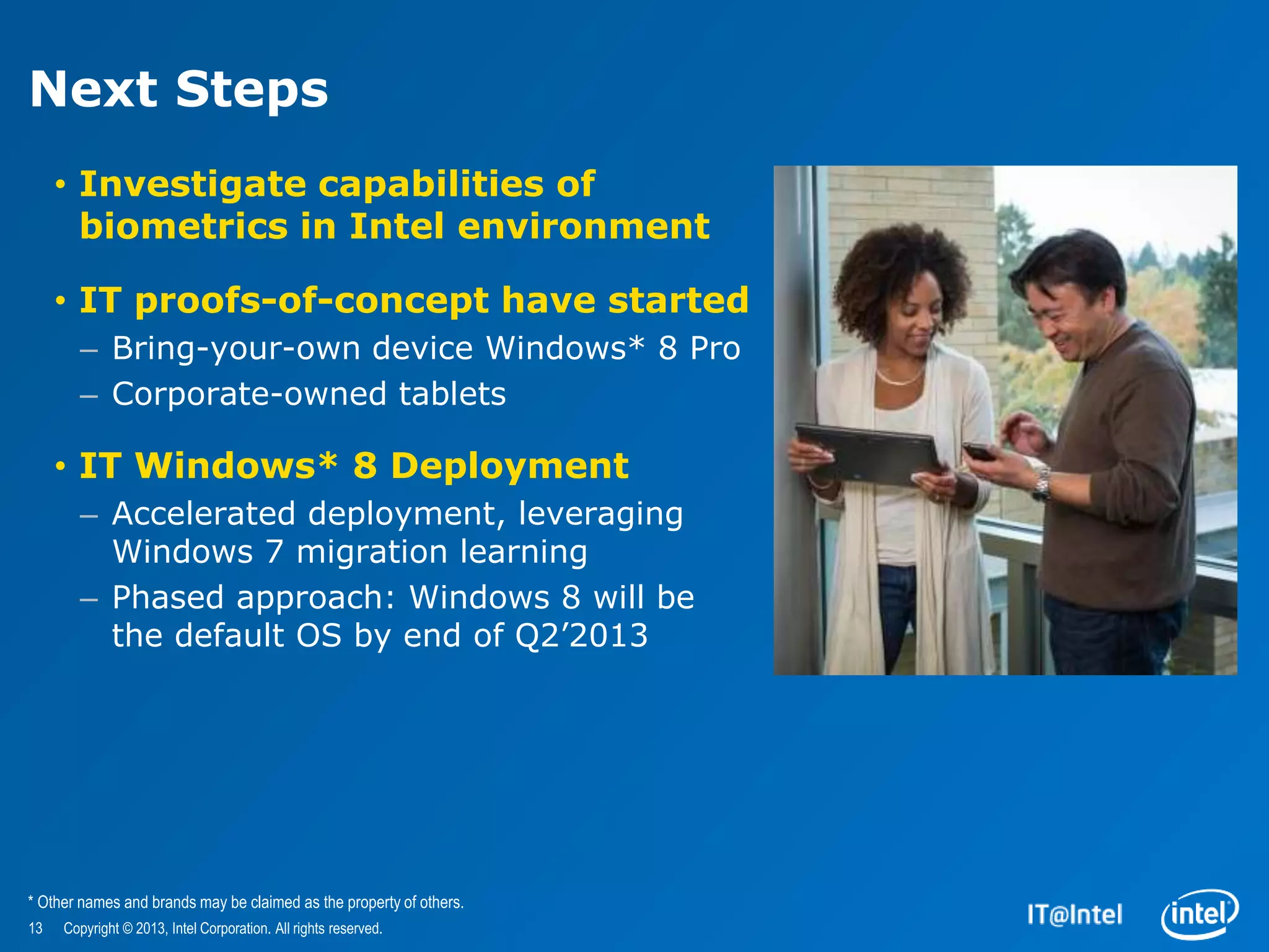 Next Steps
     • Investigate capabilities of
       biometrics in Intel environment

     • IT proofs-of-concept have started
       – Bring-your-own device Windows* 8 Pro
       – Corporate-owned tablets

     • IT Windows* 8 Deployment
       – Accelerated deployment, leveraging
         Windows 7 migration learning
       – Phased approach: Windows 8 will be
         the default OS by end of Q2’2013




* Other names and brands may be claimed as the property of others.
13   Copyright © 2013, Intel Corporation. All rights reserved.
 
