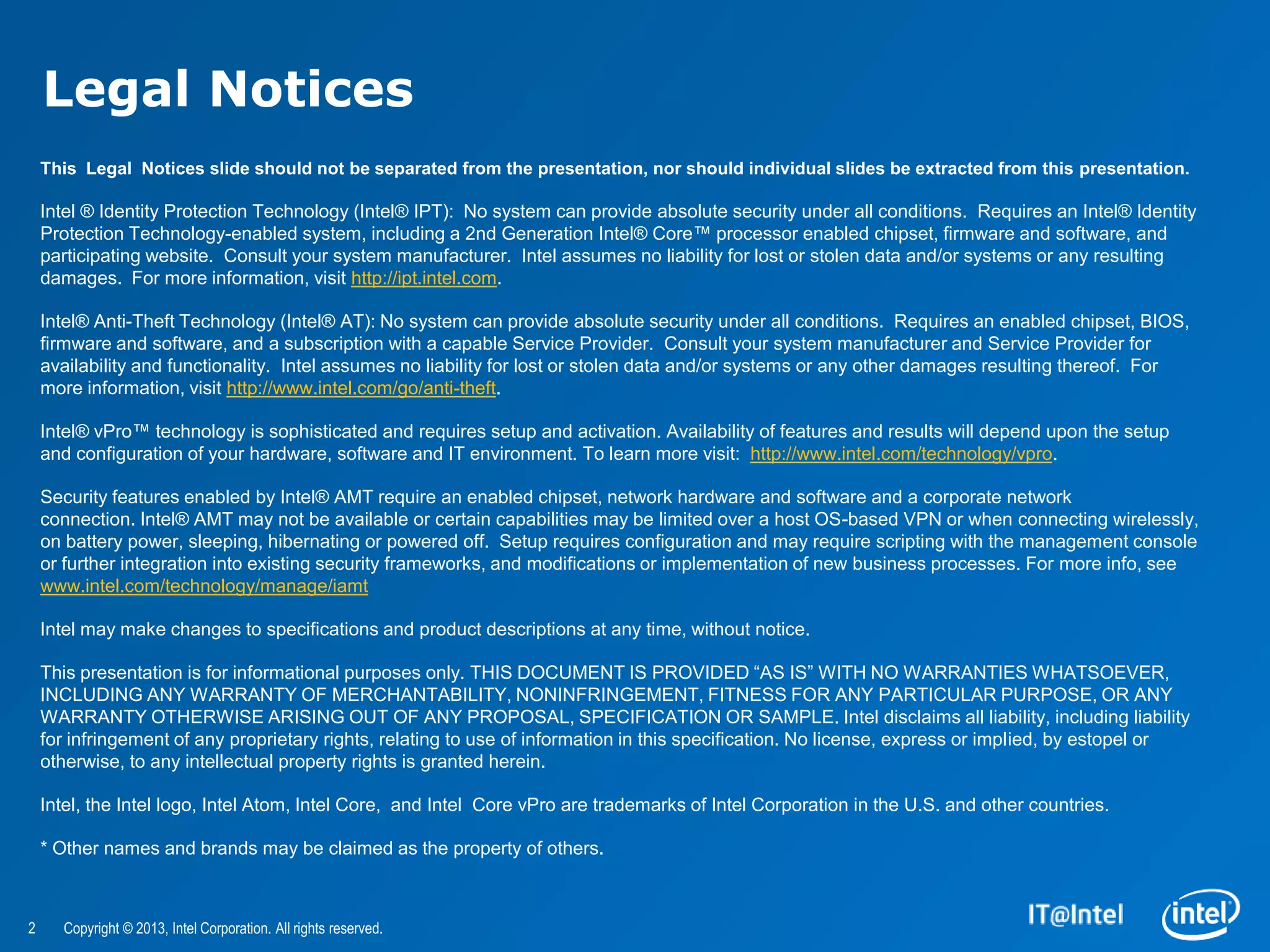 Legal Notices
    This Legal Notices slide should not be separated from the presentation, nor should individual slides be extracted from this presentation.

    Intel ® Identity Protection Technology (Intel® IPT): No system can provide absolute security under all conditions. Requires an Intel® Identity
    Protection Technology-enabled system, including a 2nd Generation Intel® Core™ processor enabled chipset, firmware and software, and
    participating website. Consult your system manufacturer. Intel assumes no liability for lost or stolen data and/or systems or any resulting
    damages. For more information, visit http://ipt.intel.com.

    Intel® Anti-Theft Technology (Intel® AT): No system can provide absolute security under all conditions. Requires an enabled chipset, BIOS,
    firmware and software, and a subscription with a capable Service Provider. Consult your system manufacturer and Service Provider for
    availability and functionality. Intel assumes no liability for lost or stolen data and/or systems or any other damages resulting thereof. For
    more information, visit http://www.intel.com/go/anti-theft.

    Intel® vPro™ technology is sophisticated and requires setup and activation. Availability of features and results will depend upon the setup
    and configuration of your hardware, software and IT environment. To learn more visit: http://www.intel.com/technology/vpro.

    Security features enabled by Intel® AMT require an enabled chipset, network hardware and software and a corporate network
    connection. Intel® AMT may not be available or certain capabilities may be limited over a host OS-based VPN or when connecting wirelessly,
    on battery power, sleeping, hibernating or powered off. Setup requires configuration and may require scripting with the management console
    or further integration into existing security frameworks, and modifications or implementation of new business processes. For more info, see
    www.intel.com/technology/manage/iamt

    Intel may make changes to specifications and product descriptions at any time, without notice.

    This presentation is for informational purposes only. THIS DOCUMENT IS PROVIDED “AS IS” WITH NO WARRANTIES WHATSOEVER,
    INCLUDING ANY WARRANTY OF MERCHANTABILITY, NONINFRINGEMENT, FITNESS FOR ANY PARTICULAR PURPOSE, OR ANY
    WARRANTY OTHERWISE ARISING OUT OF ANY PROPOSAL, SPECIFICATION OR SAMPLE. Intel disclaims all liability, including liability
    for infringement of any proprietary rights, relating to use of information in this specification. No license, express or implied, by estopel or
    otherwise, to any intellectual property rights is granted herein.

    Intel, the Intel logo, Intel Atom, Intel Core, and Intel Core vPro are trademarks of Intel Corporation in the U.S. and other countries.

    * Other names and brands may be claimed as the property of others.



2     Copyright © 2013, Intel Corporation. All rights reserved.
 