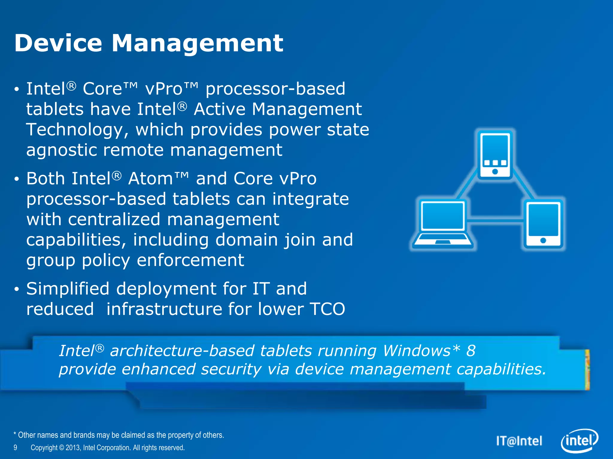 Device Management
• Intel® Core™ vPro™ processor-based
  tablets have Intel® Active Management
  Technology, which provides power state
  agnostic remote management
• Both Intel® Atom™ and Core vPro
  processor-based tablets can integrate
  with centralized management
  capabilities, including domain join and
  group policy enforcement
• Simplified deployment for IT and
  reduced infrastructure for lower TCO

               Intel® architecture-based tablets running Windows* 8
               provide enhanced security via device management capabilities.



* Other names and brands may be claimed as the property of others.
9    Copyright © 2013, Intel Corporation. All rights reserved.
 