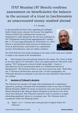 Volume IX Part 4 November 25, 2014 3 Business Advisor
ITAT Mumbai (‗H‘ Bench) confirms
assessment on beneficiaries the balance
in the account of a trust in Liechtenstein
as unaccounted money stashed abroad
T. N. Pandey
In (presumably) the first order regarding the (alleged)
India‘s black money abroad, the Income Tax Appellate
Tribunal (ITAT) has confirmed the Income-tax
Department‘s order (passed by the AO and confirmed by
the CIT(Appeals) taxing funds aggregating $2.4 million
(Rs 11.73 crore approximately) as of December 31, 2001,
held in a Liechtenstein bank account of Ambrunova
Trust (a discretionary trust) held to be undisclosed
income of beneficiaries, who are Indian residents.
The ITAT held that the funds standing in the name of the trust were taxable
in India in the hands of the beneficiaries.
2. This decision has been greatly hailed by the media. The Times of India
in its issue dated 12th November, 2014, has appreciated the Tribunal‘s order
saying, ―ITAT ruling gives a boost to black money fight – Funds in
Discretionary Trust’s Liechtenstein Bank A/c Undisclosed Income of
Beneficiaries”. The Economic Times in one of its issues has said, ―Delhi Wins
the 1st Round in Liechtenstein Account case”. In later paragraphs, the
Tribunal‘s decision is analysed to see how far such optimistic observations
are realistic.
3. Analysis of Tribunal’s decision
The Tribunal has passed a 33-page order dismissing the 3 appellants‘
appeals by passing a detailed and consolidated order in the case of Mohan
Manok Dhupelia (‗MMD‘ for short) covering his case and cases of Ambrish
Manoj Dhupelia & Ms. Bhavya Manoj Dhupelia as the facts in the three
cases were identical. The Tribunal‘s operative order is merely in 4 pages
discarding appellants‘ pleas in a summary way. The Tribunal order is
considered under the following heads:
(i) Pages 1 to 5 – Contain facts and grounds of appeal before the
Tribunal.
 