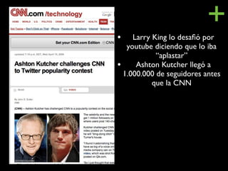 •
                          +
    Larry King lo desaﬁó por
  youtube diciendo que lo iba
           “aplastar”
• Ashton Kutcher llegó a
 1.000.000 de seguidores antes
          que la CNN
 