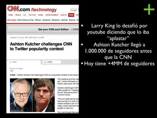 •
                         +
     Larry King lo desaﬁó por
   youtube diciendo que lo iba
            “aplastar”
• Ashton Kutcher llegó a
  1.000.000 de seguidores antes
           que la CNN
• Hoy tiene +4MM de seguidores
 