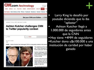 •
                           +
      Larry King lo desaﬁó por
   youtube diciendo que lo iba
             “aplastar”
• Ashton Kutcher llegó a
  1.000.000 de seguidores antes
            que la CNN
• Hoy tiene +4MM de seguidores
• Kutcher dono u$s100.000 a una
 institución de caridad por haber
              ganado
 
