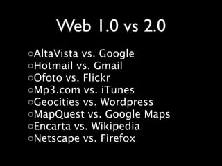 Web 1.0 vs 2.0
◦AltaVista vs. Google
◦Hotmail vs. Gmail
◦Ofoto vs. Flickr
◦Mp3.com vs. iTunes
◦Geocities vs. Wordpress
◦MapQuest vs. Google Maps
◦Encarta vs. Wikipedia
◦Netscape vs. Firefox
 