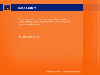 Brand Content



Projeto que utiliza o Itaú para exemplo de ação de
brand content, com a intenção de buscar a interação e
integração das pessoas.




Estou com Sorte




                           brunadelfino.com.br // flavors.me/brunadelfino
 