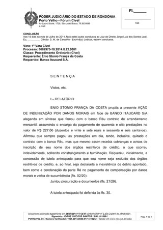 PODER JUDICIÁRIO DO ESTADO DE RONDÔNIA
Porto Velho - Fórum Cível
Av Lauro Sodré, 1728, São João Bosco, 76.803-686
e-mail:
Fl.______
_________________________
Cad.
Documento assinado digitalmente em 28/07/2014 11:12:47 conforme MP nº 2.200-2/2001 de 24/08/2001.
Signatário: JORGE LUIZ DOS SANTOS LEAL:1010891
PVH1CIVEL-03 - Número Verificador: 1001.2014.0030.0171.418242 - Validar em www.tjro.jus.br/adoc
Pág. 1 de 7
CONCLUSÃO
Aos 15 dias do mês de Julho de 2014, faço estes autos conclusos ao Juiz de Direito Jorge Luiz dos Santos Leal.
Eu, _________ Clêuda S. M. de Carvalho - Escrivã(o) Judicial, escrevi conclusos.
Vara: 1ª Vara Cível
Processo: 0002975-18.2014.8.22.0001
Classe: Procedimento Ordinário (Cível)
Requerente: Ênio Stonio França da Costa
Requerido: Banco Itaucard S.A.
S E N T E N Ç A
Vistos, etc.
I – RELATÓRIO
ENIO STONIO FRANÇA DA COSTA propôs a presente AÇÃO
DE INDENIZAÇÃO POR DANOS MORAIS em face de BANCO ITAUCARD S/A
alegando em síntese que firmou com o banco Réu contrato de arrendamento
mercantil, assumindo o encargo do pagamento de quarenta e oito prestações no
valor de R$ 227,66 (duzentos e vinte e sete reais e sessenta e seis centavos).
Afirmou que sempre pagou as prestações em dia, tendo, inclusive, quitado o
contrato com o banco Réu, mas que mesmo assim recebia cobranças e avisos de
inscrição de seu nome dos órgãos restritivos de crédito, o que ocorreu
indevidamente, sofrendo constrangimento e humilhação. Requereu, inicialmente, a
concessão de tutela antecipada para que seu nome seja excluído dos órgãos
restritivos de crédito, e, ao final, seja declarada a inexistência do débito apontado,
bem como a condenação da parte Ré no pagamento de compensação por danos
morais e verba de sucumbência (fls. 02/20).
Juntou procuração e documentos (fls. 21/29).
A tutela antecipada foi deferida às fls. 30.
 