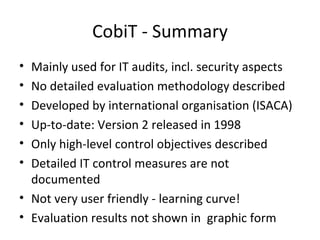 CobiT - Summary Mainly used for IT audits, incl. security aspects No detailed evaluation methodology described Developed by international organisation (ISACA) Up-to-date: Version 2 released in 1998 Only high-level control objectives described Detailed IT control measures are not documented Not very user friendly - learning curve! Evaluation results not shown in  graphic form 