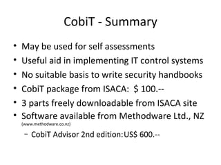 CobiT - Summary May be used for self assessments Useful aid in implementing IT control systems No suitable basis to write security handbooks CobiT package from ISACA:  $ 100.-- 3 parts freely downloadable from ISACA site Software available from Methodware Ltd., NZ  (www.methodware.co.nz) CobiT Advisor 2nd edition: US$ 600.-- 