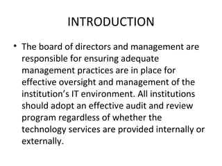 INTRODUCTION The board of directors and management are responsible for ensuring adequate management practices are in place for effective oversight and management of the institution’s IT environment. All institutions should adopt an effective audit and review program regardless of whether the technology services are provided internally or externally.  