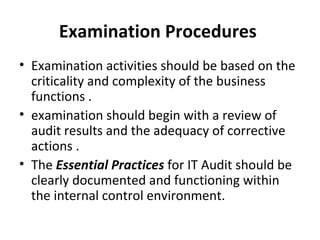 Examination Procedures  Examination activities should be based on the criticality and complexity of the business functions . examination should begin with a review of audit results and the adequacy of corrective actions . The  Essential Practices  for IT Audit should be clearly documented and functioning within the internal control environment.  