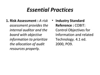 Essential Practices 1. Risk Assessment :  A risk assessment provides the internal auditor and the board with objective information to prioritize the allocation of audit resources properly.  Industry Standard Reference :  COBIT: Control Objectives for Information and related Technology. 4.1 ed. 2000, PO9.  