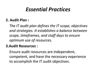 Essential Practices 2. Audit Plan : The IT audit plan defines the IT scope, objectives and strategies. It establishes a balance between scope, timeframes, and staff days to ensure optimum use of resources.  3.Audit Resources : Ensure audit resources are independent, competent, and have the necessary experience to accomplish the IT audit objectives.  