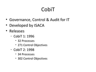 CobiT Governance, Control & Audit for IT Developed by ISACA Releases CobiT 1: 1996 32 Processes 271 Control Objectives CobiT 2: 1998 34 Processes 302 Control Objectives 