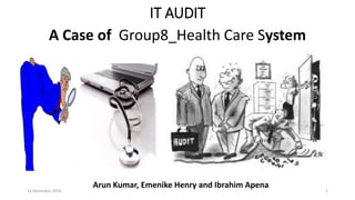 IT AUDIT
A Case of Group8_Health Care System
14 December 2016 1
Arun Kumar, Emenike Henry and Ibrahim Apena
 