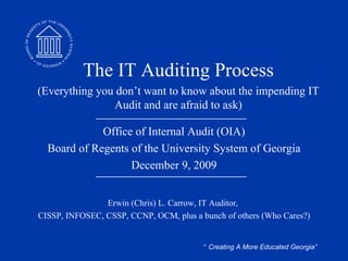 Office of Internal Audit (OIA) Board of Regents of the University System of Georgia June 8, 2009 Erwin (Chris) L. Carrow, IT Auditor,  CISSP, INFOSEC, CSSP, CCNP, OCM, plus a bunch of others (Who Cares?) The IT Auditing Process (Everything you don’t want to know about the impending IT Audit and are afraid to ask) 