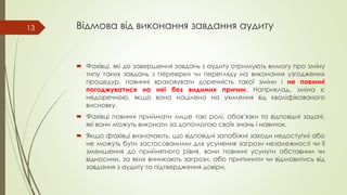 Відмова від виконання завдання аудиту
 Фахівці, які до завершення завдань з аудиту отримують вимогу про зміну
типу таких завдань з перевірки чи перегляду на виконання узгоджених
процедур, повинні враховувати доречність такої зміни і не повинні
погоджуватися на неї без видимих причин. Наприклад, зміна є
недоречною, якщо вона націлена на ухилення від кваліфікованого
висновку.
 Фахівці повинні приймати лише такі ролі, обов’язки та відповідні задачі,
які вони можуть виконати за допомогою своїх знань і навичок.
 Якщо фахівці визначають, що відповідні запобіжні заходи недоступні або
не можуть бути застосованими для усунення загрози незалежності чи її
зменшення до прийнятного рівня, вони повинні усунути обставини чи
відносини, за яких виникають загрози, або припинити чи відмовитись від
завдання з аудиту та підтвердження довіри.
13
 