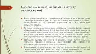 Відмова від виконання завдання аудиту
(продовження)
 Якщо фахівці не можуть припинити чи відмовитись від завдання, вони
повинні розкрити інформацію про порушення незалежності особам,
відповідальним за корпоративне управління, та у всіх звітах про
результати завдань.
 За умови неможливості залучення необхідних експертів фахівці повинні
документально оформляти вплив цього на досягнення цілей аудиту та
включати відповідні задачі в план аудиту для управління ризиками аудиту.
Якщо внаслідок цього ризики аудиту не піддаються управлінню, може
виникнути необхідність відмови фахівців від виконання завдань з аудиту.
 розглядати відмову від виконання завдань, якщо суттєві помилки,
проблеми порушення контролів, недостовірності або незаконні дії
впливають на безперервне виконання завдань;
 Якщо організація відмовляється від розкриття виявлених невідповідностей
і незаконних дій, або вимагає, щоб фахівці приховали їх, останні
повинні звернутися за юридичною допомогою та консультацією.
14
 