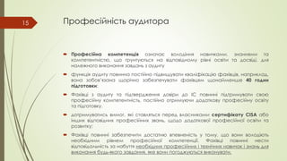 Професійність аудитора
 Професійна компетенція означає володіння навичками, знаннями та
компетентністю, що ґрунтуються на відповідному рівні освіти та досвіді, для
належного виконання завдань з аудиту
 функція аудиту повинна постійно підвищувати кваліфікацію фахівців, наприклад,
вона зобов’язана щорічно забезпечувати фахівцям щонайменше 40 годин
підготовки;
 Фахівці з аудиту та підтвердження довіри до ІС повинні підтримувати свою
професійну компетентність, постійно отримуючи додаткову професійну освіту
та підготовку.
 дотримуватись вимог, які ставляться перед власниками сертифікату CISA або
інших відповідних професійних звань, щодо додаткової професійної освіти та
розвитку;
 Фахівці повинні забезпечити достатню впевненість у тому, що вони володіють
необхідним рівнем професійної компетенції. Фахівці повинні нести
відповідальність за набуття необхідних професійних і технічних навичок і знань для
виконання будь-якого завдання, яке вони погоджуються виконувати.
15
 