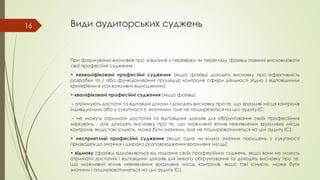 Види аудиторських суджень
При формуванні висновків про завдання з перевірки чи перегляду фахівці повинні висловлювати
свої професійні судження :
• некваліфіковані професійні судження (якщо фахівці доходять висновку про ефективність
розробки та / або функціонування процедур контролів сфери діяльності згідно з відповідними
критеріями в усіх важливих відношеннях);
• кваліфіковані професійні судження (якщо фахівці:
– отримують достатні та відповідні докази і доходять висновку про те, що вразливі місця контролів
індивідуально або у сукупності є значними, але не поширюються на цілі аудиту ІС;
– не можуть отримати достатніх та відповідних доказів для обґрунтування своїх професійних
міркувань , але доходять висновку про те, що можливий вплив невиявлених вразливих місць
контролів, якщо такі існують, може бути значним, але не поширюватиметься на цілі аудиту ІС);
• несприятливі професійні судження (якщо одне чи кілька значних порушень у сукупності
призводять до значних і широко розповсюджених вразливих місць);
• відмову (фахівці відмовляються від надання своїх професійних суджень, якщо вони не можуть
отримати достатніх і відповідних доказів для їхнього обґрунтування та доходять висновку про те,
що можливий вплив невиявлених вразливих місць контролів, якщо такі існують, може бути
значним і поширюватиметься на цілі аудиту ІС).
16
 