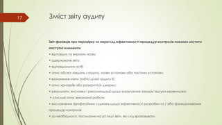 Зміст звіту аудиту
Звіт фахівців про перевірку чи перегляд ефективності процедур контролів повинен містити
наступні елементи:
• відповідну та виразну назву;
• одержувачів звіту;
• відповідальних осіб;
• опис обсягу завдань з аудиту, назви установи або частини установи;
• визначення мети (тобто цілей аудиту ІС
• опис критеріїв або розкриття їх джерел;
• результати, висновки і рекомендації щодо корегуючих заходів і відгуки керівництва;
• стислий опис виконаної роботи
• висловлення професійних суджень щодо ефективності розробки та / або функціонування
процедур контролів
• за необхідності, посилання на усі інші звіти, які слід враховувати.
17
 