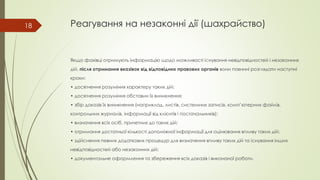 Реагування на незаконні дії (шахрайство)
Якщо фахівці отримують інформацію щодо можливості існування невідповідностей і незаконних
дій, після отримання вказівок від відповідних правових органів вони повинні розглядати наступні
кроки:
• досягнення розуміння характеру таких дій;
• досягнення розуміння обставин їх виникнення;
• збір доказів їх виникнення (наприклад, листів, системних записів, комп’ютерних файлів,
контрольних журналів, інформації від клієнтів і постачальників);
• визначення всіх осіб, причетних до таких дій;
• отримання достатньої кількості допоміжної інформації для оцінювання впливу таких дій;
• здійснення певних додаткових процедур для визначення впливу таких дій та існування інших
невідповідностей або незаконних дій;
• документальне оформлення та збереження всіх доказів і виконаної роботи.
18
 