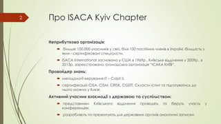 Про ISACA Kyiv Chapter
Неприбуткова організація:
 більше 100,000 учасників у світі, біля 100 постійних членів в Україні, більшість з
яких - сертифіковані спеціалісти.
 ISACA International заснована у США в 1969р., Київське відділення у 2009р., в
2013р. зареєстрована громадська організація “ІСАКА КИЇВ”.
Провайдер знань:
 методології керування ІТ – Cobit 5.
 сертифікацій CISA, CISM, CRISK, CGEIT. Скласти іспит та підготуватись до
нього можна у Києві.
Активний учасник взаємодії з державою та суспільством:
 представники Київського відділення проводять та беруть участь у
конференціях.
 розробляють та презентують для державних органів аналітичні записки.
2
 
