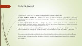 Ризик в аудиті
Ризики аудиту відносяться до ризику досягнення неправильного висновку:
• ризик системи контролів - Наприклад, ризик системи контролю, пов’язаний з ручною
перевіркою комп’ютерних протоколів, може бути високим у зв’язку з об’ємом зафіксованої
інформації. .
• ризик невиявлення помилок - Наприклад, ризик невиявлення помилок, пов’язаний з
визначенням порушень безпеки прикладної системи, як правило, є високим, оскільки протоколи
за весь період аудиту недоступні протягом аудиту.
• ризик, притаманний організації Наприклад, ризик, притаманний організації, пов’язаний з
операційними системами, за умови відсутності відповідних контролів, як правило, є високим.
Чим вищим оцінюється ризик, притаманний організації, та ризик системи контролю, тим більше
аудиторських доказів повинні, як правило, отримати фахівці від виконання процедур перевірки
на суттєвість.
20
 