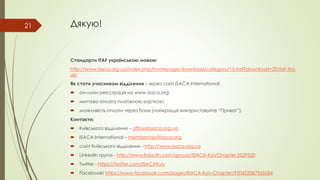 Дякую!
Стандарти ITAF українською мовою:
http://www.isaca.org.ua/index.php/homepage/download/category/13-itaf?download=20:itaf-3rd-
ukr
Як стати учасником відділення - через сайт ISACA International:
 он-лайн реєстрація на www.isaca.org;
 миттєва оплата платіжною карткою;
 можливість оплати через банк (найкраще використовуйте “Приват”).
Контакти:
 Київського відділення – office@isaca.org.ua
 ISACA International – membership@isaca.org
 сайт Київського відділення – http://www.isaca.org.ua
 LinkedIn група - http://www.linkedin.com/groups/ISACA-KyivChapter-2529520
 Twitter - https://twitter.com/ISACAKyiv
 Facebook! https://www.facebook.com/pages/ISACA-Kyiv-Chapter/920452087965584
21
 