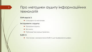 Про методики аудиту інформаційних
технологій
ІТАФ версія 3:
 стандарти та настанови.
Інструменти з аудиту:
 Програми аудиту;
 Білі книги;
 Публікації про кращі практики.
Кобіт 5:
 Настанови з використання Кобіт 5 для підтверження довіри.
3
 