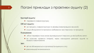 Погані приклади з практики аудиту (2)
Критерії аудиту:
 перевірити інфраструктуру;
Об’єкт аудиту:
 всі процеси, інфраструктура та фахівці (невиправдано великий);
 лише обладнання та програми (забуваємо про персонал та процеси);
Планування:
 об'єкт перевірки поза зоною відповідальності персони до якої роблять запит;
 не можливо провести інтерв'ю, через накладання декількох аудитів та
пікового навантаження;
Звіт:
 звіт не обговорюється в організації (кладеться в стіл);
 рекомендації не виконуються.
5
 