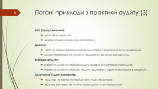Погані приклади з практики аудиту (3)
Звіт (продовження):
 ніхто не розуміє звіт;
 невірно оцінені ризики від зауваження.
Докази:
 ніхто не може повторити кроків аудиторів та верифікувати їх зауваження;
 докази базаються на устному твердженні, від якого відмовились.
Вибірка аудиту:
 вибірка в множині об»єктів аудиту замала (не репрезентабельна);
 вибірка в множині об»єктів аудиту надмірна (марно витрачаються ресурси);
Залучення інших експертів:
 аудитор не вивчає попередні звіти інших аудиторів;
 залучені експерти не мають права доступу до інформації.
6
 