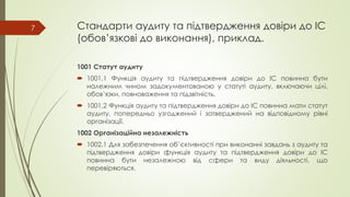 Стандарти аудиту та підтвердження довіри до ІС
(обов’язкові до виконання), приклад.
1001 Статут аудиту
 1001.1 Функція аудиту та підтвердження довіри до ІС повинна бути
належним чином задокументованою у статуті аудиту, включаючи цілі,
обов’язки, повноваження та підзвітність.
 1001.2 Функція аудиту та підтвердження довіри до ІС повинна мати статут
аудиту, попередньо узгоджений і затверджений на відповідному рівні
організації.
1002 Організаційна незалежність
 1002.1 Для забезпечення об’єктивності при виконанні завдань з аудиту та
підтвердження довіри функція аудиту та підтвердження довіри до ІС
повинна бути незалежною від сфери та виду діяльності, що
перевіряються.
7
 