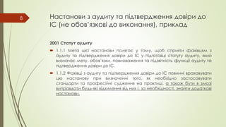 Настанови з аудиту та підтвердження довіри до
ІС (не обов’язкові до виконання), приклад
2001 Статут аудиту
 1.1.1 Мета цієї настанови полягає у тому, щоб сприяти фахівцям з
аудиту та підтвердження довіри до ІС у підготовці статуту аудиту, який
визначає мету, обов’язки, повноваження та підзвітність функції аудиту та
підтвердження довіри до ІС.
 1.1.2 Фахівці з аудиту та підтвердження довіри до ІС повинні враховувати
цю настанову при визначенні того, як необхідно застосовувати
стандарти та професійні судження на практиці, а також бути в змозі
виправдати будь-які відхилення від них і, за необхідності, знайти додаткові
настанови.
8
 