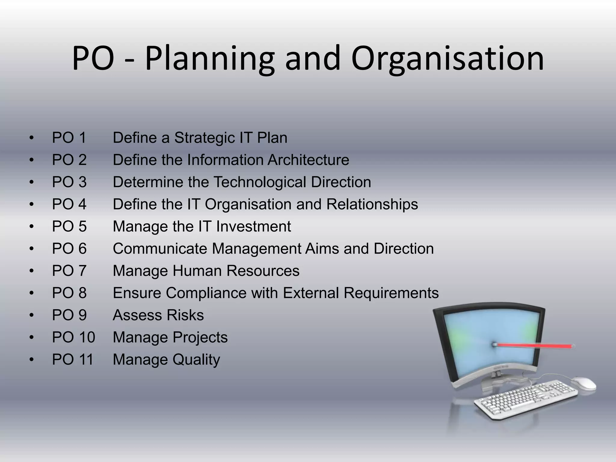 PO - Planning and Organisation 
• PO 1 Define a Strategic IT Plan 
• PO 2 Define the Information Architecture 
• PO 3 Determine the Technological Direction 
• PO 4 Define the IT Organisation and Relationships 
• PO 5 Manage the IT Investment 
• PO 6 Communicate Management Aims and Direction 
• PO 7 Manage Human Resources 
• PO 8 Ensure Compliance with External Requirements 
• PO 9 Assess Risks 
• PO 10 Manage Projects 
• PO 11 Manage Quality 
 