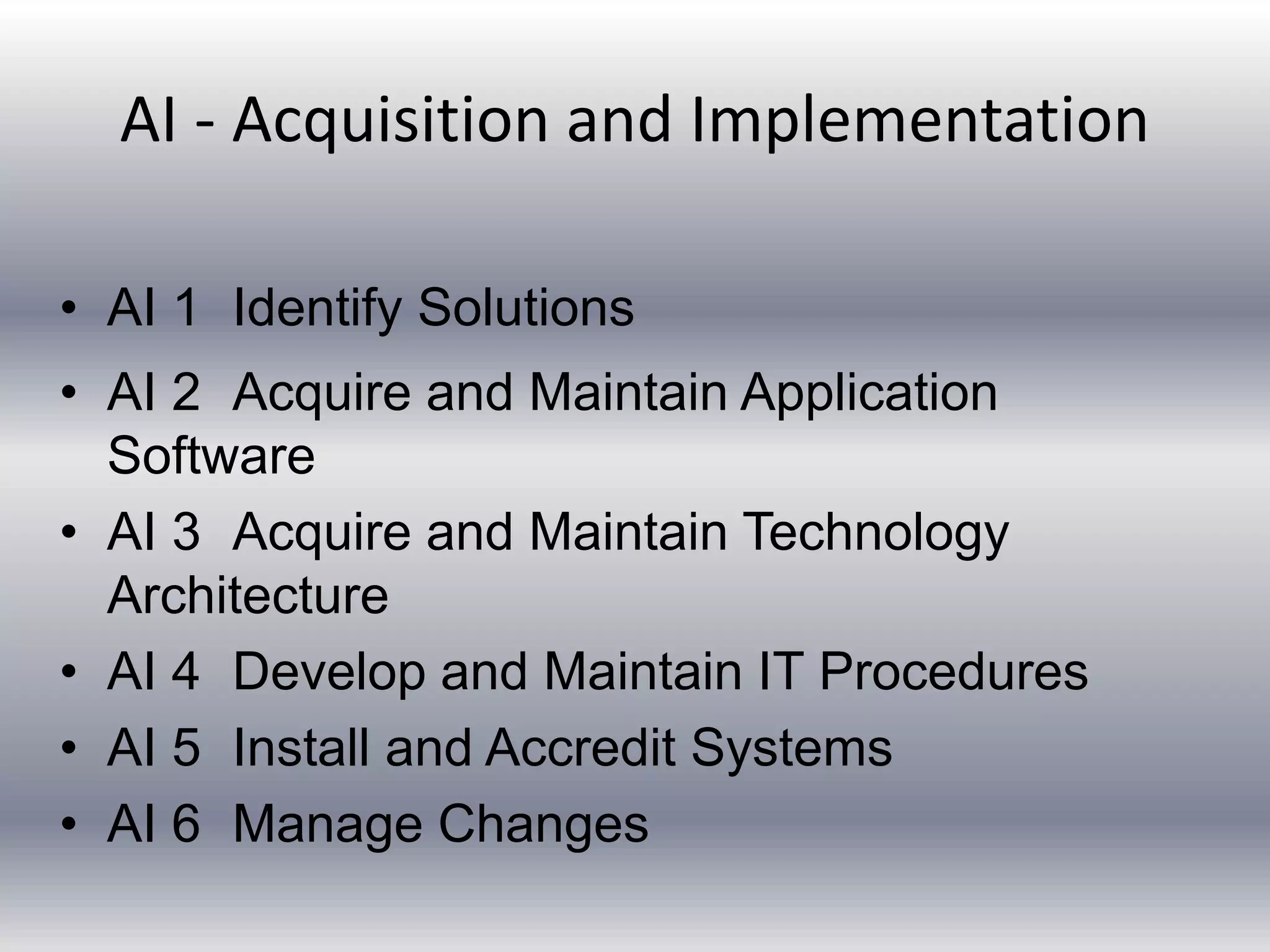 AI - Acquisition and Implementation 
• AI 1 Identify Solutions 
• AI 2 Acquire and Maintain Application 
Software 
• AI 3 Acquire and Maintain Technology 
Architecture 
• AI 4 Develop and Maintain IT Procedures 
• AI 5 Install and Accredit Systems 
• AI 6 Manage Changes 
 