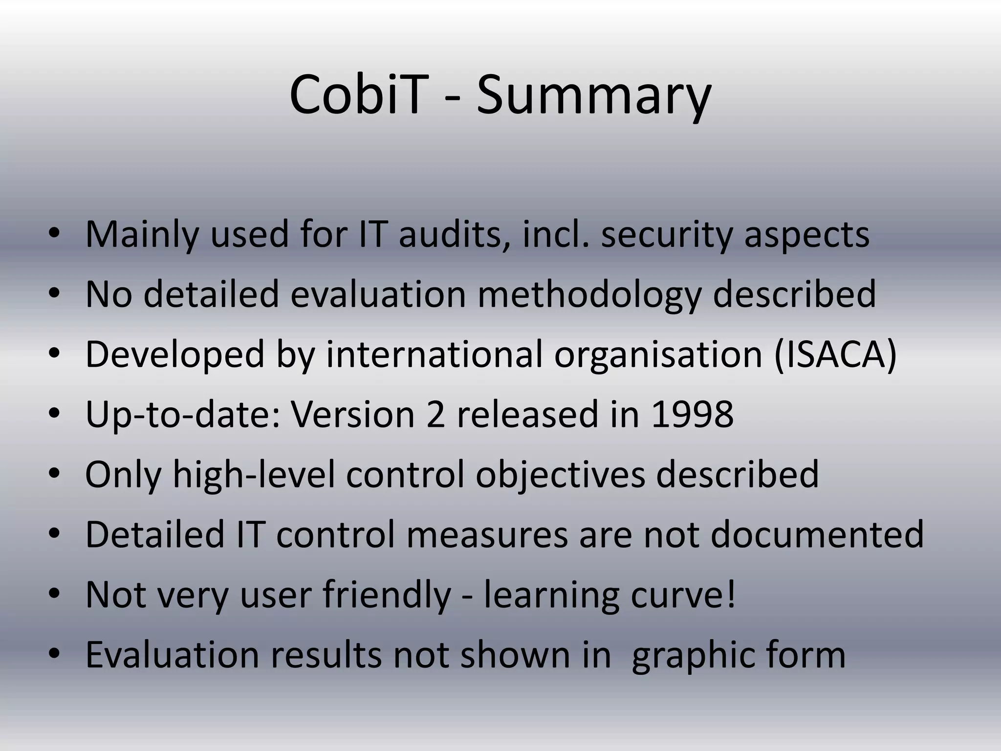 CobiT - Summary 
• Mainly used for IT audits, incl. security aspects 
• No detailed evaluation methodology described 
• Developed by international organisation (ISACA) 
• Up-to-date: Version 2 released in 1998 
• Only high-level control objectives described 
• Detailed IT control measures are not documented 
• Not very user friendly - learning curve! 
• Evaluation results not shown in graphic form 
 