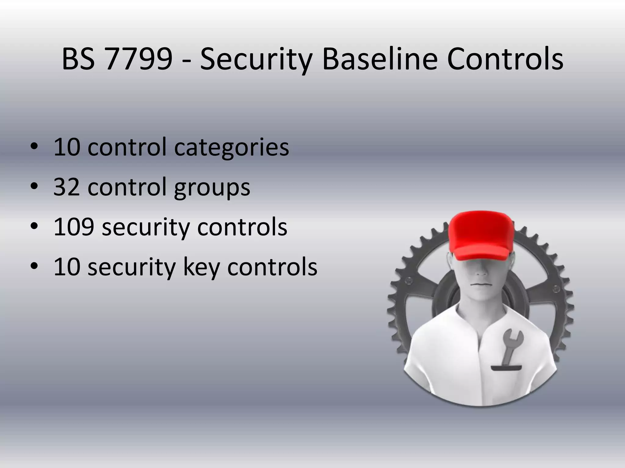 BS 7799 - Security Baseline Controls 
• 10 control categories 
• 32 control groups 
• 109 security controls 
• 10 security key controls 
 