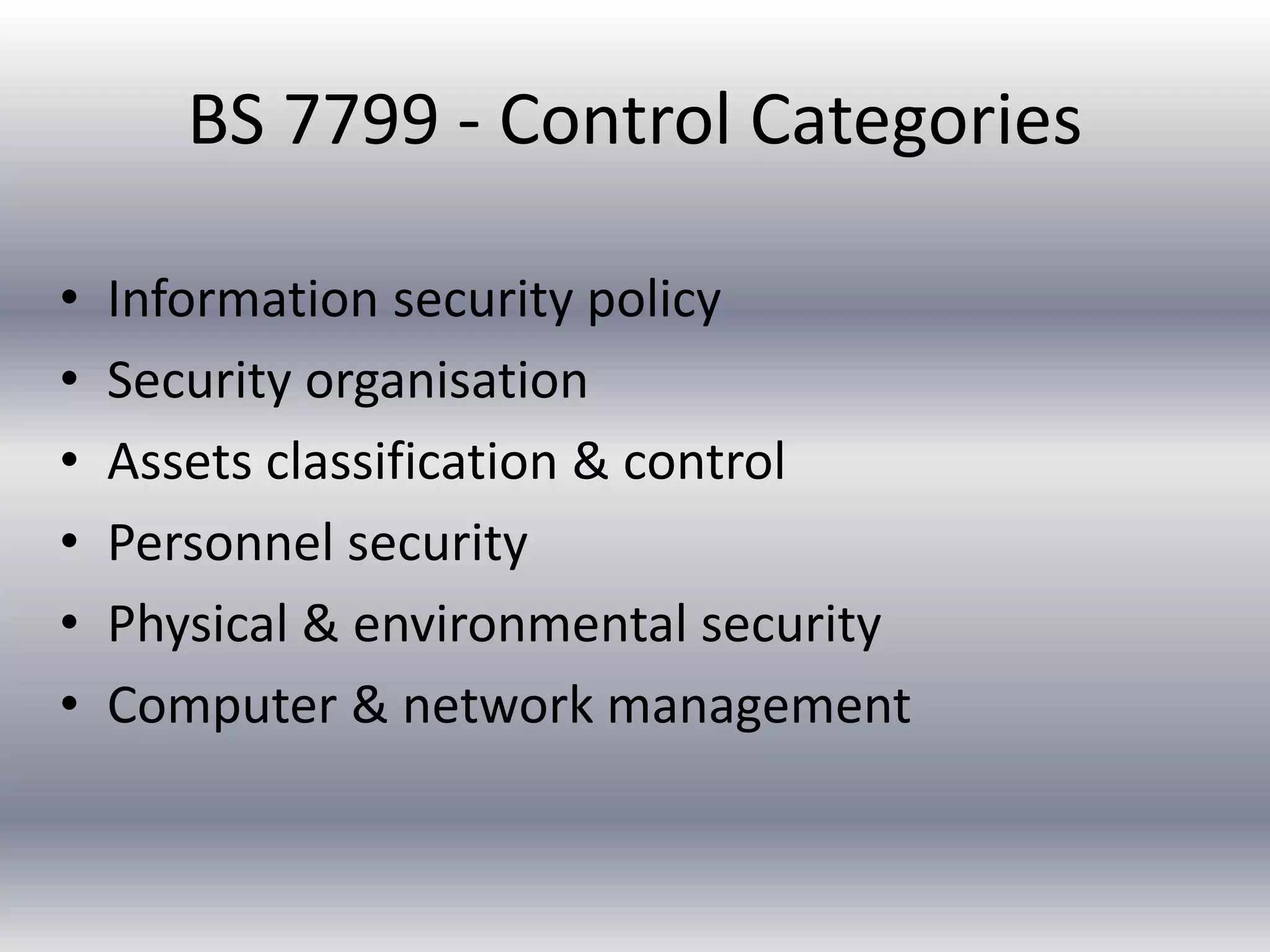 BS 7799 - Control Categories 
• Information security policy 
• Security organisation 
• Assets classification & control 
• Personnel security 
• Physical & environmental security 
• Computer & network management 
 