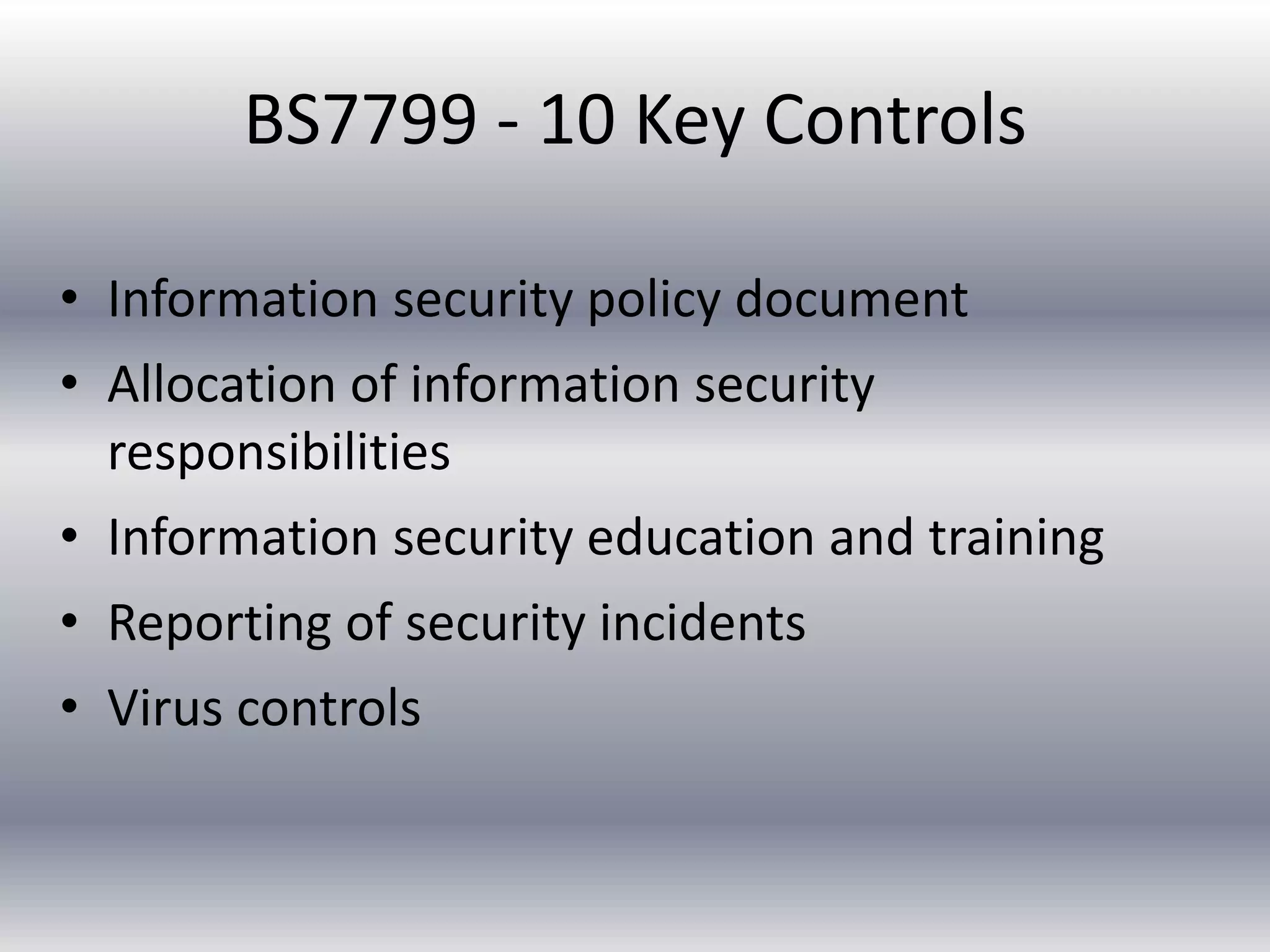 BS7799 - 10 Key Controls 
• Information security policy document 
• Allocation of information security 
responsibilities 
• Information security education and training 
• Reporting of security incidents 
• Virus controls 
 