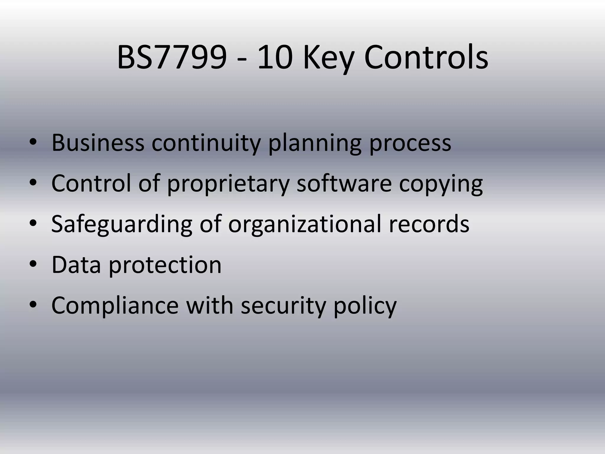 BS7799 - 10 Key Controls 
• Business continuity planning process 
• Control of proprietary software copying 
• Safeguarding of organizational records 
• Data protection 
• Compliance with security policy 
 