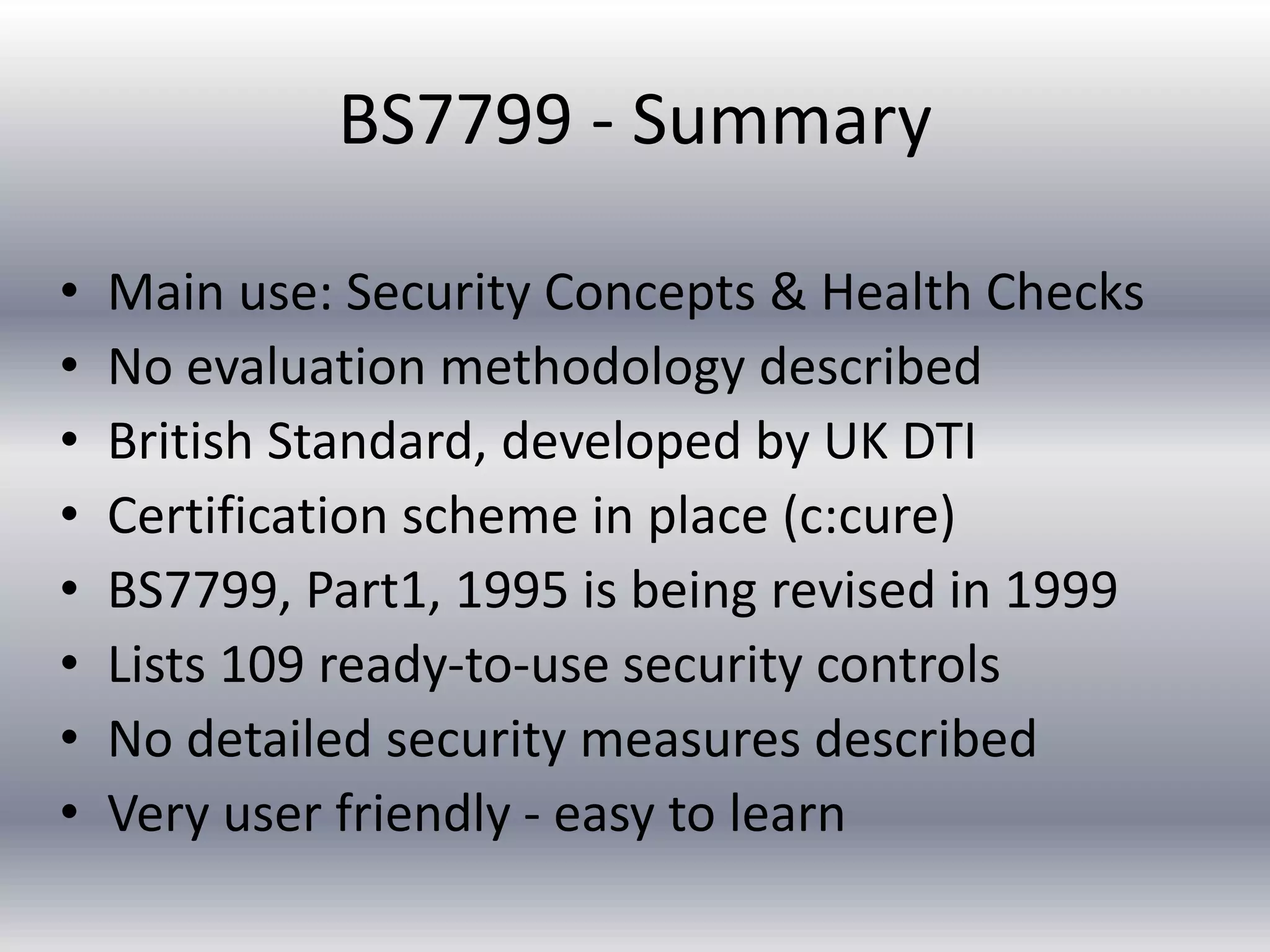 BS7799 - Summary 
• Main use: Security Concepts & Health Checks 
• No evaluation methodology described 
• British Standard, developed by UK DTI 
• Certification scheme in place (c:cure) 
• BS7799, Part1, 1995 is being revised in 1999 
• Lists 109 ready-to-use security controls 
• No detailed security measures described 
• Very user friendly - easy to learn 
 