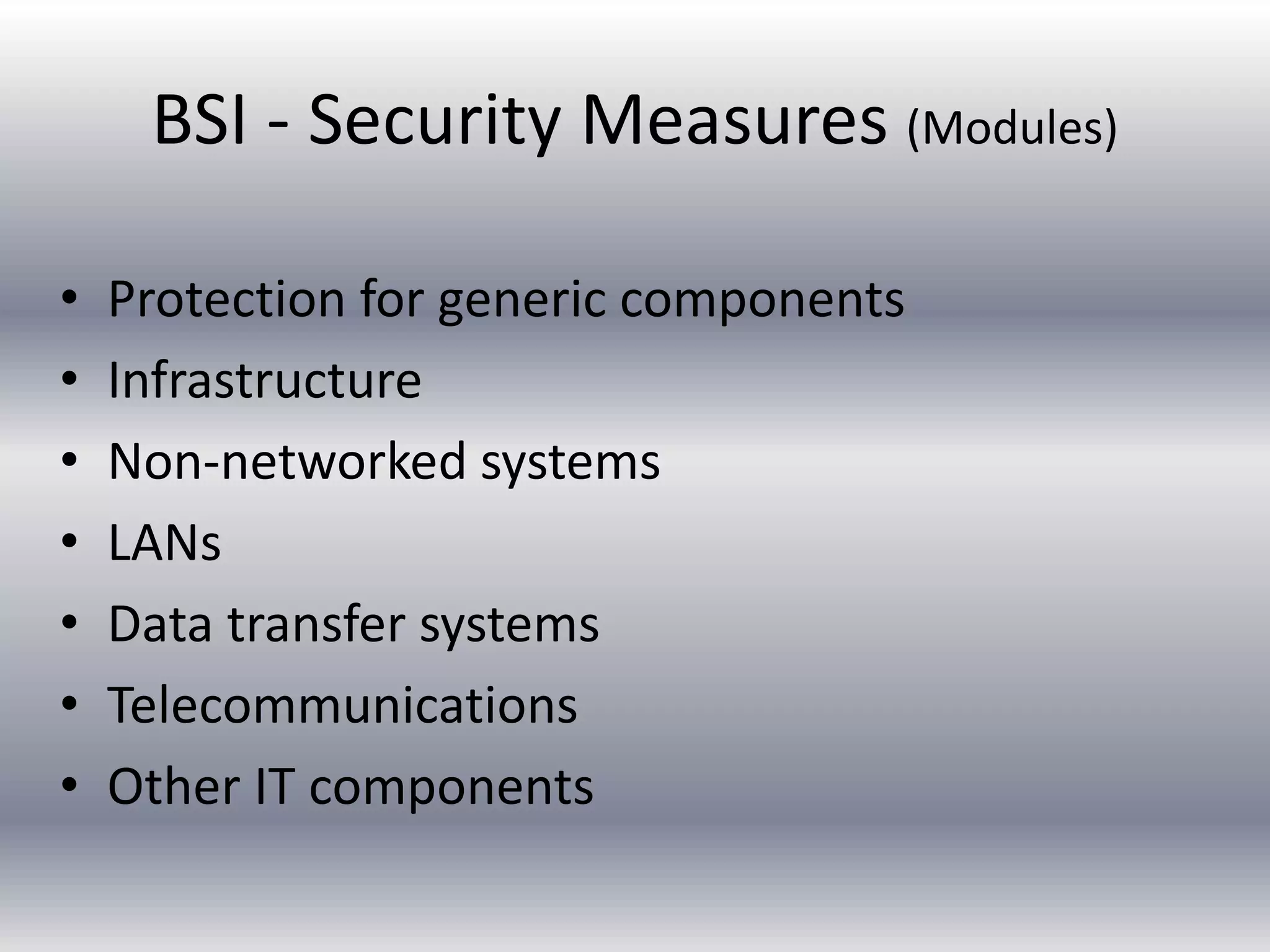 BSI - Security Measures (Modules) 
• Protection for generic components 
• Infrastructure 
• Non-networked systems 
• LANs 
• Data transfer systems 
• Telecommunications 
• Other IT components 
 