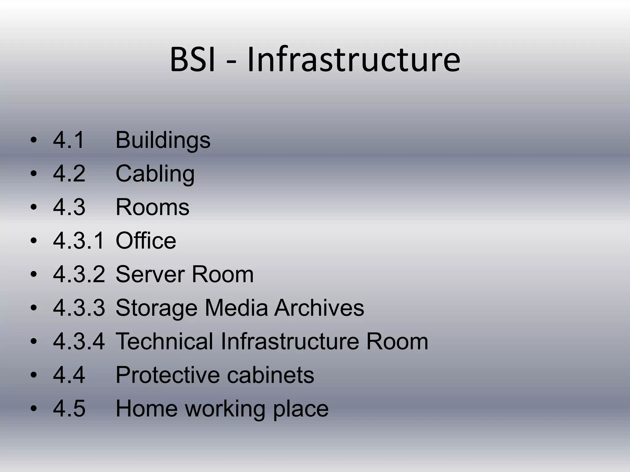 BSI - Infrastructure 
• 4.1 Buildings 
• 4.2 Cabling 
• 4.3 Rooms 
• 4.3.1 Office 
• 4.3.2 Server Room 
• 4.3.3 Storage Media Archives 
• 4.3.4 Technical Infrastructure Room 
• 4.4 Protective cabinets 
• 4.5 Home working place 
 