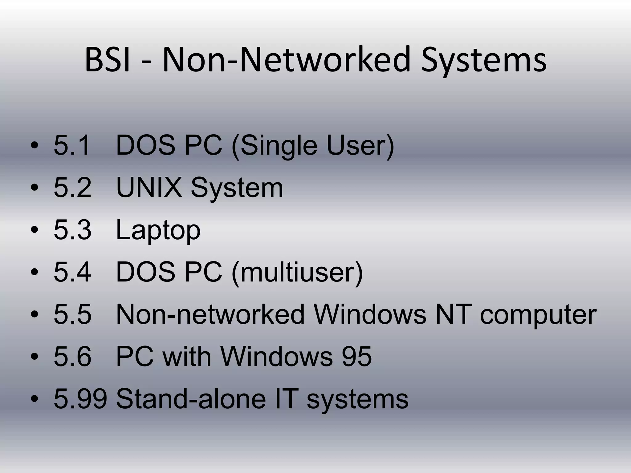 BSI - Non-Networked Systems 
• 5.1 DOS PC (Single User) 
• 5.2 UNIX System 
• 5.3 Laptop 
• 5.4 DOS PC (multiuser) 
• 5.5 Non-networked Windows NT computer 
• 5.6 PC with Windows 95 
• 5.99 Stand-alone IT systems 
 